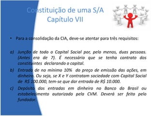 Constituição de uma S/A
Capítulo VII
• Para a consolidação da CIA, deve-se atentar para três requisitos:
a) Junção de todo o Capital Social por, pelo menos, duas pessoas.
(Antes era de 7). É necessário que se tenha contrato dos
constituintes declarando o capital.
b) Entrada de no mínimo 10% do preço de emissão das ações, em
dinheiro. Ou seja, se X e Y contratam sociedade com Capital Social
de R$ 100.000, tem-se que dar entrada de R$ 10.000.
c) Depósito das entradas em dinheiro no Banco do Brasil ou
estabelecimento autorizado pela CVM. Deverá ser feito pelo
fundador.
 