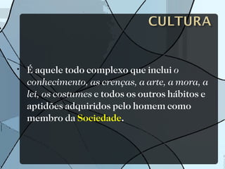 É aquele todo complexo que inclui  o conhecimento, as crenças, a arte, a mora, a lei, os costumes  e todos os outros hábitos e aptidões adquiridos pelo homem como membro da  Sociedade . 