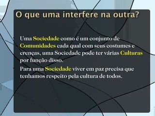 Uma  Sociedade  como é um conjunto de  Comunidades  cada qual com seus costumes e crenças, uma Sociedade pode ter várias  Culturas  por função disso. Para uma  Sociedade  viver em paz precisa que tenhamos respeito pela cultura de todos. 