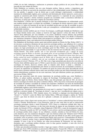 (1984), de seu lado, traduziam e analisavam os primeiros artigos jurídicos de um jovem Marx ainda
marcado por seus estudos de Direito.
Émile Durkheim, ao contrário, não teve uma formação jurídica. Sabe-se, porém, a importância que
outorgava ao Direito na sua teoria da consciência coletiva e das solidariedades sociais (Durkheim, 1986).
Em sua opinião, é segundo o tipo de direito que se pode distinguir empiricamente a solidariedade
mecânica da solidariedade orgânica, pois a primeira está dominada pelo direito repressivo, assim como a
segunda se caracteriza pelo direito restitutivo. O direito repressivo é a expressão de uma consciência
coletiva forte, enquanto o direito restitutivo progride nas sociedades onde a consciência individual se
desenvolve, ao passo que retrocede o império da consciência coletiva.
Para Durkheim, o Direito não só permite distinguir os dois tipos fundamentais de solidariedade social,
mas também permite seguir a evolução das sociedades. A passagem do direito repressivo para o direito
restitutivo é o índice da transição de um tipo de sociedade arcaica para um tipo de sociedade na qual a
divisão do trabalho se faz mais elaborada e onde, por conseqüência, a solidariedade orgânica substitui a
solidariedade mecânica.
É importante recordar também que em L'Année Sociologique, a publicação fundada por Durkheim e que
ele dirigiu durante muitos anos, sempre se reservou um lugar especial à crítica das obras de Direito.
Através dessa publicação, por seus trabalhos e seu ensino, Durkheim exerceu ademais uma profunda
influência sobre um bom número de juristas (como Hauriou, Duguit, Renard, Lévy-Bruhl e Carbonnier)
que intentaram interpretar o Direito desde uma perspectiva sociológica. Não é um exagero considerá-lo,
conseqüentemente, como o pai indiscutível da sociologia jurídica francesa.
Dos fundadores da Sociologia, porém, quem mais prestou atenção ao Direito foi Max Weber (2001ª).1
A
ele devemos os primeiros elementos de uma teoria da sociologia jurídica, cuja influência foi e continua
sendo determinante. Poder-se-ia dizer, contudo, que, apesar de que a abordagem sociológica do Direito
ocupou um lugar proeminente na teoria sociológica geral de Max Weber, seus comentadores a têm
inexplicavelmente descuidado. É o que um deles (e não dos menores) tem reconhecido. Dizia, com efeito,
Talcott Parsons: "Em minha opinião, não se tem apreciado devidamente que o âmago da teoria
sociológica geral de Weber se encontra, em grande parte, na sua sociologia do direito" (Parsons, 1965,
p. 174-175). Seis anos depois, o mesmo Parsons voltava à carga: "Gostaria de deixar bem claro que o
núcleo central da teoria sociológica geral de Weber não se encontra nem em suas abordagens dos
problemas econômicos e políticos, nem em sua sociologia da religião, senão muito mais em sua
sociologia do direito" (Parsons, 1971, p. 40). Não é este o lugar apropriado para desenvolver esta idéia de
Parsons, basta sublinhar apenas que é a Weber a quem devemos as primeiras tentativas de uma tipologia
sociológica do Direito, decisivos estudos sobre as relações entre direito e poder e, sobretudo, o
descobrimento do papel desempenhado pelo Direito no desenvolvimento da racionalidade econômica e,
em geral, do capitalismo no Ocidente. Foi também ele quem fez (numa obra quase desconhecida até há
poucos anos) a primeira reflexão teórica sobre uma sociologia jurídica que não estaria dominada nem pelo
estreito determinismo econômico de um certo marxismo, nem pelo idealismo jurídico que pretendia ser
seu reverso (Weber, 2001b).
Haveria que mencionar ainda três nomes importantes da sociologia jurídica que, como Durkheim e
Weber, se acham também associados às origens da Sociologia. Cronologicamente, o primeiro é o
historiador inglês do Direito, Henry Sumner Maine, cuja obra principal, que data de 1861, dá início à
história sociológica do direito dos países ocidentais (Maine, 1993). Sua teoria evolucionista da passagem
da sociedade do estatuto à sociedade do contrato teria inspirado a Durkheim sua teoria da transformação
das sociedades da solidariedade mecânica e do direito repressivo em sociedades caracterizadas pela
solidariedade orgânica e pelo direito restitutivo.
O segundo dos "iniciadores" que gostaríamos de evocar aqui é o austríaco2
Eugen Ehrlich, que, em 1913,
publicou o primeiro tratado de "sociologia do direito" e que por isto é reconhecido por alguns como o
"pai" da disciplina (Ehrlich, 1986). Quando menos, foi o primeiro a empregar esta denominação (hoje
"désuète" e "vieillotte", como diz María José Fariñas Dulce, 1998) para designar a análise do "direito
vivente", quer dizer do direito tal como ele é aplicado e utilizado, em oposição ao direito escrito ou
teórico.
Deixamos para o final a figura mais secreta entre os "iniciadores", a menos conhecida hoje fora da Europa
Central e Oriental. Referimo-nos a Leon Petrazycki, autor de uma vasta obra na qual se entrecruzam
sociologia, psicologia, direito e moral (Petrazycki, 1955). Pouco se conheceria contudo dele, hoje, na
Europa Ocidental e nas Américas, se não fosse pela devoção de alguns de seus discípulos como Jerzy
Lande, Jan Górecki (1976) e, sobretudo, Adam Podgórecki (1980/1981), o autor da incomparável saga de
Si-tien.3
Petrazycki, nascido em 1867 em Vitebsk,4
é com certeza o pai da sociologia polonesa e também
da sociologia jurídica desta origem. Se sua influência, contudo, estendeu-se fora da Polônia foi mais,
como dizíamos, por seus numerosos discípulos e por seus famosos alunos (da "diáspora russa") Pitirim
Sorokin, Georges Gurvitch e Nicholas S. Timacheff, que pela real difusão de sua obra, escrita quase toda
em alemão, russo ou polonês e pouco traduzida para línguas mais acessíveis. Contemporâneo de Weber e
Durkheim, é possível, porém, como o aponta Podgórecki (1980/1981), que estes o tenham conhecido e
estudado. O certo é que foi na Polônia, por causa provavelmente de Petrazycki, de seus alunos e
discípulos, que a sociologia jurídica alcançou, entre as duas guerras mundiais, o mais alto nível de
produtividade teórica e empírica.
As linhas que precedem pretendiam recordar o lugar que ocupou o Direito no pensamento e nas teorias
daqueles que Aron (1995) considerou os precursores (Montesquieu, Tocqueville e Marx) e os fundadores
(Durkheim e Weber) da Sociologia. É, porém, um pouco paradoxal que esse interesse pela sociologia
 