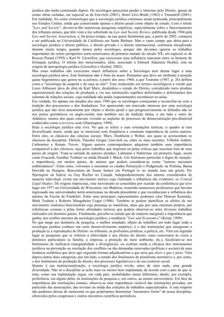 jurídica não tenha continuado depois. Os sociólogos pareceram perder o interesse pelo Direito, apesar de
certas obras isoladas, em especial as de Gurvitch (2001), Henri Lévi-Bruhl (1962) e Timasheff (2001).
Em realidade, foi como criminologia que a sociologia jurídica continuou sendo praticada, principalmente
nos Estados Unidos, ainda que conservando apenas o direito penal como objeto de estudo. Com o rótulo
"Law and Society", devem-se-lhe numerosas pesquisas empíricas, especialmente sobre o funcionamento
dos tribunais penais, que têm visto a luz sobretudo na Law and Society Review, publicada desde 1966 pela
Law and Society Association, e, há pouco tempo, na sua quase homônima que, a partir de 2002, começou
a ser publicada na Universidade de Califórnia em Santa Bárbara. Mas o vasto campo que abria para a
sociologia jurídica o direito público, o direito privado e o direito internacional, continuou inexplorado
durante muito tempo, quando menos pelos sociólogos, porque não devemos ignorar os trabalhos
importantes de certos jurisperitos norte-americanos da primeira metade do século XX, em especial os de
Roscoe Pound (1959) e Karl N. Llewellyn, que exerceram uma influência marcante entre os homens de
formação jurídica. O último dos mencionados, aliás, associado a Edward Adamson Hoebel, está na
origem da antropologia jurídica (Llewellyn e Hoebel, 2002).
Mas esses trabalhos não exerceram maior influência sobre a Sociologia nem deram lugar a uma
sociologia jurídica ativa. Este fenômeno não é fruto do acaso. Pensamos que deve ser atribuído à posição
quase hegemônica que gozou na academia, a partir dos anos 1960, a que Touraine (1987, p. 26) definiu
como a "sociologia da suspeita e da caça ao ator". Esta, traduzindo em termos sociológicos a versão que
Louis Althusser dava da obra de Karl Marx, desdenhou o estudo do Direito, considerado mero produto
superestrutural das relações de produção e viu nas instituições espelhos deformados e deformantes dos
sistemas de relações sociais, cuja realidade não podia (supostamente) reconhecer-se nelas.
Em verdade, foi apenas em meados dos anos 1980 que os sociólogos começaram a reconciliar-se com a
tradição dos precursores e dos fundadores. Foi aparecendo um renovado interesse por uma sociologia
jurídica que não teria unicamente por objeto o direito penal e que progressivamente se difundiu não só
nos países germânicos ou anglo-saxões mas também nos de tradição latina, a um lado e outro do
Atlântico, muitos dos quais estavam vivendo as seqüelas de processos de democratização pós-ditatorial
conhecidos como a terceira onda (Huntington, 1994).
Hoje a sociologia jurídica está viva. No que se refere a suas orientações teóricas, o quadro se tem
diversificado muito, ainda que se mencione com freqüência a constante importância de certos autores.
Entre eles, os clássicos das ciências sociais: Marx, Durkheim e Weber, aos quais se acrescentam os
clássicos da disciplina: Ehrlich, Theodor Geiger, Gurvitch ou, entre os mais recentes: Vilhelm Aubert,
Carbonnier e Renato Treves. Alguns autores contemporâneos adquirem também uma importância
comparável à dos clássicos, seja pelos trabalhos que inspiram ou pelas críticas que suscitam fora de seus
países de origem. Trata-se amiúde de autores alemães, Luhmann e Habermas em primeiro lugar, assim
como Foucault, Gunther Teubner ou ainda Donald J. Black. Um fenômeno particular é digno de menção:
a importância, em muitos países, de autores que podem considerar-se como "autores nacionais
emblemáticos". Entre estes, volvemos a encontrar os citados Petrazycki e Podgórecki na Polônia, Barna
Horváth na Hungria, Boaventura de Sousa Santos em Portugal (e no mundo luso em geral), Per
Stjernquist na Suécia ou Guy Rocher no Canadá. Independentemente dos autores considerados de
maneira individual, existe um movimento teórico cuja vitalidade e influência são evidentes: os Critical
Legal Studies. De origens imprecisas, esse movimento se consolidou por ocasião da conferência que teve
lugar em 1977 na Universidade de Wisconsin, em Madison, reunindo numerosos professores que haviam
ingressado nas universidades norte-americanas na década precedente e que reconheciam a influência dos
autores da Escola de Frankfurt. Entre seus principais representantes podemos citar Duncan Kennedy,
Mark Tushnet e Roberto Mangabeira Unger (1986). Também se podem identificar os efeitos de um
movimento sistêmico-funcionalista cuja presença se manifesta, mais que por uma estrutura própria, por
referências comuns e pelas fortes afinidades teóricas que podem observar-se entre diversos trabalhos
realizados em distintos países. Finalmente, percebe-se (ainda que de maneira marginal) a importância que
ganha, nos confins mesmos da sociologia jurídica, a tendência "Law and Economics" (Kiriat, 1999).
No que tange aos domínios de pesquisa, o melhor estudado, objeto de trabalhos em todo lugar onde a
sociologia jurídica conhece um certo desenvolvimento empírico, é o das instituições que asseguram a
produção (e a reprodução) do Direito: os tribunais, as profissões jurídicas, a polícia, etc. Vêm em segundo
lugar as pesquisas que se referem à efetividade e aos efeitos do direito: estes concernem às vezes a
domínios particulares (a família, a empresa, a proteção do meio ambiente, etc.), focalizam-se nos
fenômenos de ineficácia (marginalidade e divergência), ou avaliam ainda a eficácia dos instrumentos
jurídicos na prevenção ou resolução dos conflitos ou das demandas renovadas (políticas e sociais) de uma
instância simbólica que deve agir seguindo formas adjudicatórias e que teria que dizer o que é justo. Vêm
depois outras duas categorias: por um lado, o estudo dos fenômenos de pluralismo normativo e, por outro,
o dos fenômenos de produção do direito, dos processos legislativos e de seu contexto social.
Quanto à sua institucionalização, a sociologia jurídica revela, antes de mais nada, uma grande
diversidade. Não só a disciplina se acha mais ou menos bem implantada, de acordo com o país de que se
trate, como sua implantação segue, em cada país, modalidades muito diferentes, dando, por exemplo,
preferência, em alguns deles, às instituições de pesquisa e, em outros, ao ensino universitário. Em face da
importância das instituições estatais, observa-se uma importância variável das instituições privadas, em
particular das associações, das revistas ou ainda das coleções de trabalhos especializados. A este respeito
não podemos deixar de mencionar os que poderíamos denominar "momentos fortes" de nossa disciplina,
oferecidos pelos congressos e outros encontros científicos periódicos.
 
