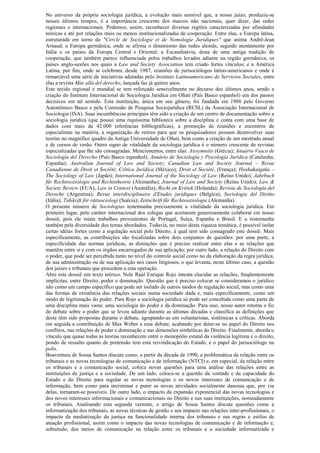 No universo da própria sociologia jurídica, a evolução mais sensível que, a nosso juízo, produziu-se
nesses últimos tempos, é a importância crescente dos marcos não nacionais, quer dizer, das redes
regionais e internacionais. Podemos, assim, reconhecer diversas regiões caracterizadas por afinidades
teóricas e até por relações mais ou menos institucionalizadas de cooperação. Entre elas, a Europa latina,
estruturada em torno do "Cercle de Sociologie et de Nomologie Juridiques" que anima André-Jean
Arnaud; a Europa germânica, onde se afirma o dinamismo das redes alemãs, seguido atentamente por
Itália e os países da Europa Central e Oriental; a Escandinávia, dona de uma antiga tradição de
cooperação, que também parece influenciada pelos trabalhos levados adiante na região germânica; os
países anglo-saxões nos quais a Law and Society Association tem criado fortes vínculos; e a América
Latina, por fim, onde se celebram, desde 1987, reuniões de jurisociólogos latino-americanos e onde é
remarcável uma série de iniciativas adotadas pelo Instituto Latinoamericano de Servicios Sociales, entre
elas a revista Más allá del derecho, lançada faz já quinze anos.
Este tecido regional e mundial se tem reforçado sensivelmente no decurso dos últimos anos, sendo a
criação do Instituto Internacional de Sociologia Jurídica em Oñati (País Basco espanhol) um dos passos
decisivos em tal sentido. Esta instituição, única em seu gênero, foi fundada em 1988 pelo Governo
Autonômico Basco e pela Comissão de Pesquisa Sociojurídica (RCSL) da Associação Internacional de
Sociologia (ISA). Suas incumbências principais têm sido a criação de um centro de documentação sobre a
sociologia jurídica (que possui uma riquíssima biblioteca sobre a disciplina e conta com uma base de
dados com mais de 42.000 referências bibliográficas), a promoção de reuniões e encontros de
especialistas na matéria, a organização de retiros para que os pesquisadores possam desenvolver suas
teorias no magnífico quadro da Antiga Universidade de Oñati, bem como a criação de um mestrado anual
e de cursos de verão. Outro signo de vitalidade da sociologia jurídica é o número crescente de revistas
especializadas que lhe são consagradas. Mencionemos, entre elas: Aissymnitis (Grécia); Anuário Vasco de
Sociología del Derecho (País Basco espanhol); Anuário de Sociología y Psicología Jurídica (Catalunha,
Espanha); Australian Journal of Law and Society; Canadian Law and Society Journal – Revue
Canadienne de Droit et Société; Crítica Jurídica (México); Droit et Société, (França); Hoshakaigaku –
The Sociology of Law (Japão); International Journal of the Sociology of Law (Reino Unido); Jahrbuch
für Rechtssoziologie und Rechtstheorie (Alemanha); Journal of Law and Society (Reino Unido); Law &
Society Review (EUA); Law in Context (Austrália); Recht en Kritiek (Holanda); Revista de Sociología del
Derecho (Argentina); Revue interdisciplinaire d'Etudes juridiques (Bélgica); Sociologia del Diritto
(Itália); Tidskrift för rättsociologi (Suécia); Zeitschrift für Rechtssoziologie (Alemanha).
O presente número de Sociologias testemunha precisamente a vitalidade da sociologia jurídica. Em
primeiro lugar, pelo caráter internacional dos colegas que aceitaram generosamente colaborar em nosso
dossiê, pois ele reúne trabalhos provenientes de Portugal, Suíça, Espanha e Brasil. E a testemunha
também pela diversidade dos temas abordados. Todavia, no meio desta riqueza temática, é possível isolar
certas idéias fortes como a regulação social pelo Direito, à qual tem sido consagrado este dossiê. Mais
especificamente, as contribuições são focalizadas sobre dois conjuntos de questões: por uma parte, a
especificidade das normas jurídicas, as distinções que é preciso realizar entre elas e as relações que
mantêm entre si e com os órgãos encarregados de sua aplicação; por outro lado, a relação do Direito com
o poder, que pode ser percebida tanto no nível do controle social como no da elaboração da regra jurídica,
de sua administração ou de sua aplicação nos casos litigiosos, o que levanta, neste último caso, a questão
dos juízes e tribunais que procedem a esta operação.
Abre este dossiê um texto teórico. Nele Raúl Enrique Rojo intenta elucidar as relações, freqüentemente
implícitas, entre Direito, poder e dominação. Questão que é preciso colocar se consideramos o jurídico
não como um campo específico que pode ser isolado de outros modos de regulação social, mas como uma
das formas de existência das relações sociais numa sociedade dada e, mais especificamente, como um
modo de legitimação do poder. Para Rojo a sociologia jurídica só pode ser concebida como uma parte de
uma disciplina mais vasta: uma sociologia do poder e da dominação. Para isso, nosso autor retoma o fio
do debate sobre o poder que se levou adiante durante as últimas décadas e classifica as definições que
deste têm sido propostas durante o debate, agrupando-as em voluntaristas, sistêmicas e críticas. Aborda
em seguida a contribuição de Max Weber a esse debate, acabando por deter-se no papel do Direito nos
conflitos, nas relações de poder e dominação e nas dimensões simbólicas do Direito. Finalmente, aborda o
vínculo que quase todas as teorias reconhecem entre o monopólio estatal da violência legítima e o direito,
pondo de ressalto quanto de pretensão tem esta reivindicação do Estado, e o papel do jurisociólogo na
polis.
Boaventura de Sousa Santos discute como, a partir da década de 1990, a problemática da relação entre os
tribunais e as novas tecnologias de comunicação e de informação (NTCI) e, em especial, da relação entre
os tribunais e a comunicação social, coloca novas questões para uma análise das relações entre as
instituições de justiça e a sociedade. De um lado, coloca-se a questão da vontade e da capacidade do
Estado e do Direito para regular as novas tecnologias e os novos interesses de comunicação e de
informação, bem como para incriminar e punir as novas atividades socialmente danosas que, por via
delas, tornaram-se possíveis. De outro lado, o impacto da expansão exponencial das novas tecnologias e
dos novos interesses informacionais e comunicacionais no Direito e nas suas instituições, nomeadamente
os tribunais. Analisando esta segunda vertente, o artigo de Sousa Santos discute questões como a
informatização dos tribunais, as novas técnicas de gestão e seu impacto nas relações inter-profissionais, o
impacto da mediatização da justiça na funcionalidade interna dos tribunais e nas regras e estilos de
atuação profissional, assim como o impacto das novas tecnologias de comunicação e de informação e,
sobretudo, dos meios de comunicação na relação entre os tribunais e a sociedade informatizada e
 