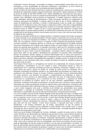 mediatizada. Conclui afirmando a necessidade de explorar as potencialidades democráticas das novas
tecnologias, as novas possibilidades de democracia deliberativa e participativa, as novas formas de
controle público, tanto do Estado como da produção privada de bens públicos.
O texto de Maria da Gloria Bonelli ilustra bem a tentativa de problematizar o processo de construção da
identidade dos magistrados enquanto categoria profissional, contrastando o ideário dominante no Tribunal
de Justiça do Estado de São Paulo (TJESP), com o ideário difundido pela Associação dos Juízes para a
Democracia. As disputas em torno do conteúdo do profissionalismo são tomadas como indicativas da luta
cognitiva entre identidades coletivas distintas na magistratura. O trabalho desenvolve reflexões sobre
formas identitárias, ideologia do profissionalismo e mídia, procurando articulá-las na compreensão do
fenômeno profissional na atualidade. A pesquisa apóia-se na idéia de que as formas identitárias são
modos de identificação dos indivíduos e concebe o profissionalismo como um campo com contornos
mutáveis devido às diferentes visões sobre isenção e compromisso político, sobre ética e responsabilidade
profissional. A visibilidade pública da magistratura constitui-se no principal material de análise, tanto no
periódico oficial do TJESP e naquele em que os juízes apresentam uma alternativa à atuação desta
instituição quanto na grande imprensa paulista. As identificações profissionais dos juízes são vistas como
resultado não só das interações práticas, mas da forma como eles se vêem e são vistos nos meios técnicos
de difusão de bens simbólicos.
A análise que Jacqueline Sinhoretto leva adiante propõe-se a interpretar situações observadas em pesquisa
de campo realizada em um equipamento público inovador quanto à organização dos serviços de justiça e
segurança: os Centros de Integração da Cidadania – CIC, programa governamental desenvolvido em São
Paulo, que visa melhorar o acesso à justiça e à cidadania e ainda a segurança das populações residentes
em bairros periféricos. O programa apóia-se na visão de que a democratização da sociedade brasileira
relaciona-se intimamente com a adoção, pelos órgãos da Justiça, de outras funções e feições: ao invés de
agentes da repressão penal na periferia, os operadores da justiça, a partir dos CIC, passariam ao papel de
agentes da efetivação da cidadania nos espaços de maior exclusão social. Com um referencial analítico
foucaultiano em que é central o tema da corporificação – a produção cultural e política dos corpos –, a
autora busca saber em que medida o desempenho dos operadores no programa indica possibilidades
políticas de resistência, introduz rupturas na constante diferenciação entre os corpos, que caracteriza a
atividade judicial clássica, abre possibilidades para a emergência de uma nova corporificação dos agentes
públicos da justiça, reduzindo a desigualdade entre operadores e cidadãos comuns. Ao longo do texto, são
desvendados os sutis mecanismos pelos quais a atuação do Estado cria efeitos de validação do poder de
uma classe sobre as outras.
Jean-François Perrin discute as conseqüências do aumento da complexidade dos sistemas normativos
contemporâneos, especialmente no que diz respeito à teoria contratualista baseada na idéia do
consentimento livre e totalmente informado por parte dos indivíduos contratantes. Segundo o autor, a
ficção liberal que coloca a gênese do jurídico na vontade do sujeito precisa ser repensada, ante a
densidade extraordinária da produção normativa e da complexidade sem precedentes nas relações que se
estabelecem entre diferentes sistemas de normas, fenômeno caracterizado como de internormatividade.
No campo normativo, este fenômeno de expansão e complexificação da juridificação se traduz na
emergência de novos domínios de especialização, imbricando uma série de conhecimentos díspares,
concorrentes ou complementares, com o nascimento de novas profissões e o surgimento de modos
alternativos de resolução de conflitos. Imerso em um meio normativo superabundante e cheio de
antinomias, o indivíduo social perde sua autonomia e, na maioria dos casos, converte-se em um autômato,
submetendo sua vontade aos propósitos normativos impostos pelos vários subsistemas. Utilizando-se dos
conceitos de pluralismo débil e pluralismo forte para contrastar as diferentes interpretações do fenômeno,
o autor conclui indagando como pode o indivíduo social defender sua personalidade neste mundo
hipercomplexo e carregado de contradições normativas propondo como alternativas a circulação de
informações e a mobilização dos recursos clássicos do Direito para a proteção da pessoa humana.
Com sua severidade crítica proverbial, Roberto Bergalli aborda uma questão bem atual: as relações entre
os mecanismos de controle punitivo e a globalização. O autor parte da exposição analítica das diferenças
entre as categorias controle social e controle punitivo. A partir desta distinção, Bergalli trata da incidência
das transformações mais recentes nas noções de tempo e espaço no terreno das disciplinas físico-
matemáticas e destaca a inadequação dos conceitos e instituições ligados às disciplinas sociais e jurídicas
para lidar com esta nova situação. A partir destes elementos, a exposição parte para a análise da
globalização e dos distintos fenômenos que ela produz, especialmente no que diz respeito às
transformações que se constatam no que atualmente se pode entender como controle social, e conclui
afirmando que, ante a morte do welfare, do fordismo e do Estado-nação, a sociedade disciplinar dá lugar à
sociedade do controle punitivo pelo medo.
Fecha esse dossiê Rodrigo Ghiringhelli de Azevedo, abordando a questão da justiça penal na América
Latina. Partindo de uma apresentação dos indicadores que permitem avaliar o grau de democratização do
sistema de justiça penal, o autor constata a enorme defasagem neste âmbito para a consolidação do
processo de transição democrática no Continente. Analisando especificamente a situação no Brasil e na
Argentina, são apontadas as deficiências no funcionamento das instituições responsáveis pelo controle do
crime, assim como o aumento das taxas de criminalidade, como fatores que resultam em uma crescente
perda de legitimidade do sistema, incapaz de justificar o seu alto grau de seletividade e de arbítrio. Ao
final, são apresentadas algumas alternativas para o aperfeiçoamento institucional, entre as quais, a atuação
dos cientistas sociais com a produção de pesquisas e análises se coloca como um elemento central para a
elaboração de novas alternativas para lidar com a conflitualidade social contemporânea.
 