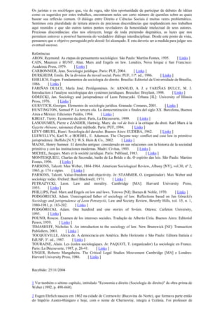 Os juristas e os sociólogos que, via de regra, não têm oportunidade de participar de debates de idéias
como os sugeridos por estes trabalhos, encontraram neles um certo número de questões sobre as quais
basear sua reflexão comum. O diálogo entre Direito e Ciências Sociais é muitas vezes problemático.
Sentimos esta pluralidade de leitura através de preciosas discordâncias que resplandecem nos trabalhos
aqui reunidos e que são outros tantos pontos reveladores da honestidade intelectual de seus autores.
Preciosas discordâncias: elas nos oferecem, longe de toda pretensão dogmática, as luzes que nos
permitem entrever a possível harmonia do verdadeiro diálogo interdisciplinar. Desde este ponto de vista,
pensamos que o objetivo perseguido pelo dossiê foi alcançado. E esta deveria ser a medida para julgar seu
eventual sucesso.
Referências
ARON, Raymond. As etapas do pensamento sociológico. São Paulo: Martins Fontes, 1995. [ Links ]
CAIN, Maureen e HUNT, Alan. Marx and Engels on law. Londres, Nova Iorque e San Francisco:
Academic Press, 1979. [ Links ]
CARBONNIER, Jean. Sociologie juridique. Paris: PUF, 2004. [ Links ]
DURKHEIM, Emile. De la division du travail social. Paris: PUF, 11ª. ed., 1986. [ Links ]
EHRLICH, Eugen. Fundamentos da sociologia do direito. Brasília: Editorial da Universidade de Brasília,
1986. [ Links ]
FARIÑAS DULCE, María José. Prolégomènes. In: ARNAUD, A. J. e FARIÑAS DULCE, M. J.
Introduction à l'analyse sociologique des systèmes juridiques. Bruxelas: Bruylant, 1998. [ Links ]
GÓRECKI, Jan. Sociology and jurisprudence of Leon Petrazycki. Urbana [IL]: University of Illinois
Press, 1976. [ Links ]
GURVITCH, Georges. Elementos de sociología jurídica. Granada: Comares, 2001. [ Links ]
HUNTINGTON, Samuel P. La tercera ola. La democratización a finales del siglo XX. Barcelona, Buenos
Aires e México: Ediciones Paidós, 1994. [ Links ]
KIRIAT, Tierry. Economie du droit. Paris, La Découverte, 1999. [ Links ]
LASCOUMES, Pierre e ZANDER, Hartwig. Marx: du vol de bois à la critique du droit. Karl Marx à la
Gazette rhénane, naissance d'une méthode. Paris: PUF, 1984. [ Links ]
LÉVY-BRUHL, Henri. Sociología del derecho. Buenos Aires: EUDEBA, 1962. [ Links ]
LLEWELLYN, Karl N. e HOEBEL, E. Adamson. The Cheyene way: conflict and case law in primitive
jurisprudence. Buffalo [N.Y]: W.S. Hein & Co., 2002. [ Links ]
MAINE, Henry Sumner. El derecho antiguo: considerado en sus relaciones con la historia de la sociedad
primitiva y con las instituciones modernas. Madri: Civitas, 1993. [ Links ]
MICHEL, Jacques. Marx et la société juridique. Paris: Publisud, 1983. [ Links ]
MONTESQUIEU, Charles de Secondat, barão de La Brède e de. O espírito das leis. São Paulo: Martins
Fontes, 1996. [ Links ]
PARSONS, Talcott. Max Weber, 1864-1964. American Sociological Review, Albany [NY], vol.30, nº 2,
1965, p. 174 e sigtes. [ Links ]
PARSONS, Talcott. Value-freedom and objectivity. In: STAMMER, O. (organizador). Max Weber and
sociology today. Oxford: Basil Blackwell, 1971. [ Links ]
PETRAZYCKI, Leon. Law and morality. Cambridge [MA]: Harvard University Press,
1955. [ Links ]
PHILLIPS, Paul. Marx and Engels on law and laws. Totowa [NJ]: Barnes & Noble, 1970. [ Links ]
PODGÓRECKI, Adam. Unrecognized father of sociology of law. Reflections based on Jan Górecki's
Sociology and jurisprudence of Leon Petrazycki, Law and Society Review, Beverly Hills, vol. 15, n. 1,
1980-1981, p. 183-202. [ Links ]
PODGÓRECKI, Adam. One hundred and one stories of Si-tien. Ottawa: Carleton University,
1995. [ Links ]
POUND, Roscoe. Examen de los intereses sociales. Tradução de Alberto Ciria. Buenos Aires: Editorial
Perrot, 1959. [ Links ]
TIMASHEFF, Nicholas S. An introduction to the sociology of law. New Brunswick [NJ]: Transaction
Publishers, 2001. [ Links ]
TOCQUEVILLE, Alexis de. A democracia em América. Belo Horizonte e São Paulo: Editora Itatiaia e
EdUSP, 3ª. ed., 1987. [ Links ]
TOURAINE, Alain. Les écoles sociologiques. In: PAQUOT, T. (organizador) La sociologie en France.
Paris: La Découverte, 1987, p. 26-41. [ Links ]
UNGER, Roberto Mangabeira. The Critical Legal Studies Mouvement Cambridge [MA] e Londres:
Harvard University Press, 1986. [ Links ]
Recebido: 25/11/2004
1 Ver também o sétimo capítulo, intitulado "Economia e direito (Sociologia do direito)" da obra-prima de
Weber (1992, p. 498-660).
2 Eugen Ehrlich nasceu em 1862 na cidade de Czernowitz (Bucovina do Norte), que formava parte então
do Império Austro-Húngaro e hoje, com o nome de Chernovtsy, integra a Ucrânia. Foi professor de
 