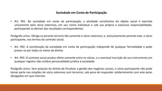 Sociedade em Conta de Participação 
• Art. 991. Na sociedade em conta de participação, a atividade constitutiva do objeto social é exercida 
unicamente pelo sócio ostensivo, em seu nome individual e sob sua própria e exclusiva responsabilidade, 
participando os demais dos resultados correspondentes. 
Parágrafo único. Obriga-se perante terceiro tão-somente o sócio ostensivo; e, exclusivamente perante este, o sócio 
participante, nos termos do contrato social. 
• Art. 992. A constituição da sociedade em conta de participação independe de qualquer formalidade e pode 
provar-se por todos os meios de direito. 
• Art. 993. O contrato social produz efeito somente entre os sócios, e a eventual inscrição de seu instrumento em 
qualquer registro não confere personalidade jurídica à sociedade. 
Parágrafo único. Sem prejuízo do direito de fiscalizar a gestão dos negócios sociais, o sócio participante não pode 
tomar parte nas relações do sócio ostensivo com terceiros, sob pena de responder solidariamente com este pelas 
obrigações em que intervier. 
 