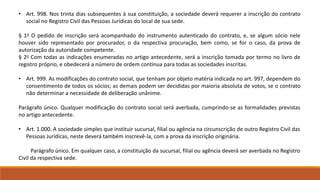 • Art. 998. Nos trinta dias subsequentes à sua constituição, a sociedade deverá requerer a inscrição do contrato 
social no Registro Civil das Pessoas Jurídicas do local de sua sede. 
§ 1o O pedido de inscrição será acompanhado do instrumento autenticado do contrato, e, se algum sócio nele 
houver sido representado por procurador, o da respectiva procuração, bem como, se for o caso, da prova de 
autorização da autoridade competente. 
§ 2o Com todas as indicações enumeradas no artigo antecedente, será a inscrição tomada por termo no livro de 
registro próprio, e obedecerá a número de ordem contínua para todas as sociedades inscritas. 
• Art. 999. As modificações do contrato social, que tenham por objeto matéria indicada no art. 997, dependem do 
consentimento de todos os sócios; as demais podem ser decididas por maioria absoluta de votos, se o contrato 
não determinar a necessidade de deliberação unânime. 
Parágrafo único. Qualquer modificação do contrato social será averbada, cumprindo-se as formalidades previstas 
no artigo antecedente. 
• Art. 1.000. A sociedade simples que instituir sucursal, filial ou agência na circunscrição de outro Registro Civil das 
Pessoas Jurídicas, neste deverá também inscrevê-la, com a prova da inscrição originária. 
Parágrafo único. Em qualquer caso, a constituição da sucursal, filial ou agência deverá ser averbada no Registro 
Civil da respectiva sede. 
 