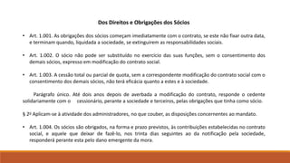 Dos Direitos e Obrigações dos Sócios 
• Art. 1.001. As obrigações dos sócios começam imediatamente com o contrato, se este não fixar outra data, 
e terminam quando, liquidada a sociedade, se extinguirem as responsabilidades sociais. 
• Art. 1.002. O sócio não pode ser substituído no exercício das suas funções, sem o consentimento dos 
demais sócios, expresso em modificação do contrato social. 
• Art. 1.003. A cessão total ou parcial de quota, sem a correspondente modificação do contrato social com o 
consentimento dos demais sócios, não terá eficácia quanto a estes e à sociedade. 
Parágrafo único. Até dois anos depois de averbada a modificação do contrato, responde o cedente 
solidariamente com o cessionário, perante a sociedade e terceiros, pelas obrigações que tinha como sócio. 
§ 2o Aplicam-se à atividade dos administradores, no que couber, as disposições concernentes ao mandato. 
• Art. 1.004. Os sócios são obrigados, na forma e prazo previstos, às contribuições estabelecidas no contrato 
social, e aquele que deixar de fazê-lo, nos trinta dias seguintes ao da notificação pela sociedade, 
responderá perante esta pelo dano emergente da mora. 
 