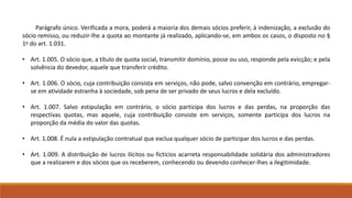 Parágrafo único. Verificada a mora, poderá a maioria dos demais sócios preferir, à indenização, a exclusão do 
sócio remisso, ou reduzir-lhe a quota ao montante já realizado, aplicando-se, em ambos os casos, o disposto no § 
1o do art. 1.031. 
• Art. 1.005. O sócio que, a título de quota social, transmitir domínio, posse ou uso, responde pela evicção; e pela 
solvência do devedor, aquele que transferir crédito. 
• Art. 1.006. O sócio, cuja contribuição consista em serviços, não pode, salvo convenção em contrário, empregar-se 
em atividade estranha à sociedade, sob pena de ser privado de seus lucros e dela excluído. 
• Art. 1.007. Salvo estipulação em contrário, o sócio participa dos lucros e das perdas, na proporção das 
respectivas quotas, mas aquele, cuja contribuição consiste em serviços, somente participa dos lucros na 
proporção da média do valor das quotas. 
• Art. 1.008. É nula a estipulação contratual que exclua qualquer sócio de participar dos lucros e das perdas. 
• Art. 1.009. A distribuição de lucros ilícitos ou fictícios acarreta responsabilidade solidária dos administradores 
que a realizarem e dos sócios que os receberem, conhecendo ou devendo conhecer-lhes a ilegitimidade. 
 