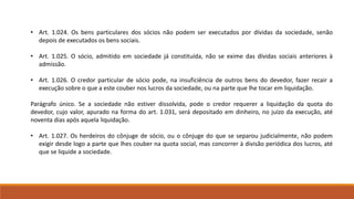 • Art. 1.024. Os bens particulares dos sócios não podem ser executados por dívidas da sociedade, senão 
depois de executados os bens sociais. 
• Art. 1.025. O sócio, admitido em sociedade já constituída, não se exime das dívidas sociais anteriores à 
admissão. 
• Art. 1.026. O credor particular de sócio pode, na insuficiência de outros bens do devedor, fazer recair a 
execução sobre o que a este couber nos lucros da sociedade, ou na parte que lhe tocar em liquidação. 
Parágrafo único. Se a sociedade não estiver dissolvida, pode o credor requerer a liquidação da quota do 
devedor, cujo valor, apurado na forma do art. 1.031, será depositado em dinheiro, no juízo da execução, até 
noventa dias após aquela liquidação. 
• Art. 1.027. Os herdeiros do cônjuge de sócio, ou o cônjuge do que se separou judicialmente, não podem 
exigir desde logo a parte que lhes couber na quota social, mas concorrer à divisão periódica dos lucros, até 
que se liquide a sociedade. 
 
