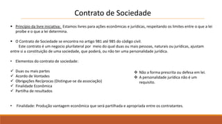 Contrato de Sociedade 
 Princípio da livre iniciativa: Estamos livres para ações econômicas e jurídicas, respeitando os limites entre o que a lei 
proíbe e o que a lei determina. 
 O Contrato de Sociedade se encontra no artigo 981 até 985 do código civil. 
Este contrato é um negocio plurilateral por meio do qual duas ou mais pessoas, naturais ou jurídicas, ajustam 
entre si a constituição de uma sociedade, que poderá, ou não ter uma personalidade jurídica. 
• Elementos do contrato de sociedade: 
 Duas ou mais partes 
 Acordo de Vontades 
 Obrigações Recíprocas (Distingue-se da associação) 
 Finalidade Econômica 
 Partilha de resultados 
 Não a forma prescrita ou defesa em lei. 
 A personalidade jurídica não é um 
requisito. 
• Finalidade: Produção vantagem econômica que será partilhada e apropriada entre os contratantes. 
 