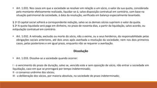 • Art. 1.031. Nos casos em que a sociedade se resolver em relação a um sócio, o valor da sua quota, considerada 
pelo montante efetivamente realizado, liquidar-se-á, salvo disposição contratual em contrário, com base na 
situação patrimonial da sociedade, à data da resolução, verificada em balanço especialmente levantado. 
§ 1o O capital social sofrerá a correspondente redução, salvo se os demais sócios suprirem o valor da quota. 
§ 2o A quota liquidada será paga em dinheiro, no prazo de noventa dias, a partir da liquidação, salvo acordo, ou 
estipulação contratual em contrário. 
• Art. 1.032. A retirada, exclusão ou morte do sócio, não o exime, ou a seus herdeiros, da responsabilidade pelas 
obrigações sociais anteriores, até dois anos após averbada a resolução da sociedade; nem nos dois primeiros 
casos, pelas posteriores e em igual prazo, enquanto não se requerer a averbação. 
Dissolução 
• Art. 1.033. Dissolve-se a sociedade quando ocorrer: 
I - o vencimento do prazo de duração, salvo se, vencido este e sem oposição de sócio, não entrar a sociedade em 
liquidação, caso em que se prorrogará por tempo indeterminado; 
II - o consenso unânime dos sócios; 
III - a deliberação dos sócios, por maioria absoluta, na sociedade de prazo indeterminado; 
 