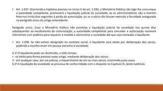 • Art. 1.037. Ocorrendo a hipótese prevista no inciso V do art. 1.033, o Ministério Público, tão logo lhe comunique 
a autoridade competente, promoverá a liquidação judicial da sociedade, se os administradores não o tiverem 
feito nos trinta dias seguintes à perda da autorização, ou se o sócio não houver exercido a faculdade assegurada 
no parágrafo único do artigo antecedente. 
Parágrafo único. Caso o Ministério Público não promova a liquidação judicial da sociedade nos quinze dias 
subsequentes ao recebimento da comunicação, a autoridade competente para conceder a autorização nomeará 
interventor com poderes para requerer a medida e administrar a sociedade até que seja nomeado o liquidante. 
• Art. 1.038. Se não estiver designado no contrato social, o liquidante será eleito por deliberação dos sócios, 
podendo a escolha recair em pessoa estranha à sociedade. 
§ 1o O liquidante pode ser destituído, a todo tempo: 
I - se eleito pela forma prevista neste artigo, mediante deliberação dos sócios; 
II - em qualquer caso, por via judicial, a requerimento de um ou mais sócios, ocorrendo justa causa. 
§ 2o A liquidação da sociedade se processa de conformidade com o disposto no Capítulo IX, deste Subtítulo. 
