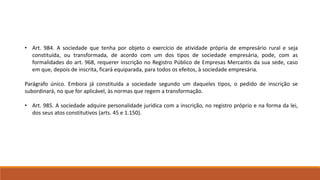 • Art. 984. A sociedade que tenha por objeto o exercício de atividade própria de empresário rural e seja 
constituída, ou transformada, de acordo com um dos tipos de sociedade empresária, pode, com as 
formalidades do art. 968, requerer inscrição no Registro Público de Empresas Mercantis da sua sede, caso 
em que, depois de inscrita, ficará equiparada, para todos os efeitos, à sociedade empresária. 
Parágrafo único. Embora já constituída a sociedade segundo um daqueles tipos, o pedido de inscrição se 
subordinará, no que for aplicável, às normas que regem a transformação. 
• Art. 985. A sociedade adquire personalidade jurídica com a inscrição, no registro próprio e na forma da lei, 
dos seus atos constitutivos (arts. 45 e 1.150). 
 