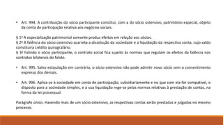 • Art. 994. A contribuição do sócio participante constitui, com a do sócio ostensivo, patrimônio especial, objeto 
da conta de participação relativa aos negócios sociais. 
§ 1o A especialização patrimonial somente produz efeitos em relação aos sócios. 
§ 2o A falência do sócio ostensivo acarreta a dissolução da sociedade e a liquidação da respectiva conta, cujo saldo 
constituirá crédito quirografário. 
§ 3o Falindo o sócio participante, o contrato social fica sujeito às normas que regulam os efeitos da falência nos 
contratos bilaterais do falido. 
• Art. 995. Salvo estipulação em contrário, o sócio ostensivo não pode admitir novo sócio sem o consentimento 
expresso dos demais. 
• Art. 996. Aplica-se à sociedade em conta de participação, subsidiariamente e no que com ela for compatível, o 
disposto para a sociedade simples, e a sua liquidação rege-se pelas normas relativas à prestação de contas, na 
forma da lei processual. 
Parágrafo único. Havendo mais de um sócio ostensivo, as respectivas contas serão prestadas e julgadas no mesmo 
processo. 
 