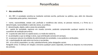Personificadas 
 Ato constitutivo 
• Art. 997. A sociedade constitui-se mediante contrato escrito, particular ou público, que, além de cláusulas 
estipuladas pelas partes, mencionará: 
I - nome, nacionalidade, estado civil, profissão e residência dos sócios, se pessoas naturais, e a firma ou a 
denominação, nacionalidade e sede dos sócios, se jurídicas; 
II - denominação, objeto, sede e prazo da sociedade; 
III - capital da sociedade, expresso em moeda corrente, podendo compreender qualquer espécie de bens, 
suscetíveis de avaliação pecuniária; 
IV - a quota de cada sócio no capital social, e o modo de realizá-la; 
V - as prestações a que se obriga o sócio, cuja contribuição consista em serviços; 
VI - as pessoas naturais incumbidas da administração da sociedade, e seus poderes e atribuições; 
VII - a participação de cada sócio nos lucros e nas perdas; 
VIII - se os sócios respondem, ou não, subsidiariamente, pelas obrigações sociais. 
Parágrafo único. É ineficaz em relação a terceiros qualquer pacto separado, contrário ao disposto no instrumento 
do contrato. 
 