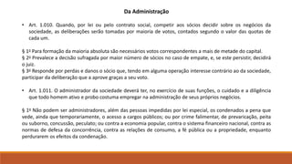Da Administração 
• Art. 1.010. Quando, por lei ou pelo contrato social, competir aos sócios decidir sobre os negócios da 
sociedade, as deliberações serão tomadas por maioria de votos, contados segundo o valor das quotas de 
cada um. 
§ 1o Para formação da maioria absoluta são necessários votos correspondentes a mais de metade do capital. 
§ 2o Prevalece a decisão sufragada por maior número de sócios no caso de empate, e, se este persistir, decidirá 
o juiz. 
§ 3o Responde por perdas e danos o sócio que, tendo em alguma operação interesse contrário ao da sociedade, 
participar da deliberação que a aprove graças a seu voto. 
• Art. 1.011. O administrador da sociedade deverá ter, no exercício de suas funções, o cuidado e a diligência 
que todo homem ativo e probo costuma empregar na administração de seus próprios negócios. 
§ 1o Não podem ser administradores, além das pessoas impedidas por lei especial, os condenados a pena que 
vede, ainda que temporariamente, o acesso a cargos públicos; ou por crime falimentar, de prevaricação, peita 
ou suborno, concussão, peculato; ou contra a economia popular, contra o sistema financeiro nacional, contra as 
normas de defesa da concorrência, contra as relações de consumo, a fé pública ou a propriedade, enquanto 
perdurarem os efeitos da condenação. 
 
