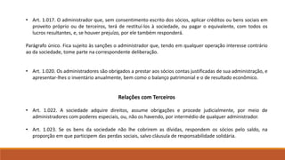 • Art. 1.017. O administrador que, sem consentimento escrito dos sócios, aplicar créditos ou bens sociais em 
proveito próprio ou de terceiros, terá de restituí-los à sociedade, ou pagar o equivalente, com todos os 
lucros resultantes, e, se houver prejuízo, por ele também responderá. 
Parágrafo único. Fica sujeito às sanções o administrador que, tendo em qualquer operação interesse contrário 
ao da sociedade, tome parte na correspondente deliberação. 
• Art. 1.020. Os administradores são obrigados a prestar aos sócios contas justificadas de sua administração, e 
apresentar-lhes o inventário anualmente, bem como o balanço patrimonial e o de resultado econômico. 
Relações com Terceiros 
• Art. 1.022. A sociedade adquire direitos, assume obrigações e procede judicialmente, por meio de 
administradores com poderes especiais, ou, não os havendo, por intermédio de qualquer administrador. 
• Art. 1.023. Se os bens da sociedade não lhe cobrirem as dívidas, respondem os sócios pelo saldo, na 
proporção em que participem das perdas sociais, salvo cláusula de responsabilidade solidária. 
 