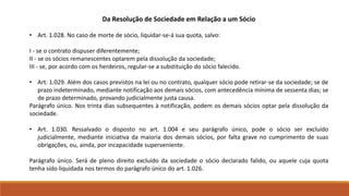 Da Resolução de Sociedade em Relação a um Sócio 
• Art. 1.028. No caso de morte de sócio, liquidar-se-á sua quota, salvo: 
I - se o contrato dispuser diferentemente; 
II - se os sócios remanescentes optarem pela dissolução da sociedade; 
III - se, por acordo com os herdeiros, regular-se a substituição do sócio falecido. 
• Art. 1.029. Além dos casos previstos na lei ou no contrato, qualquer sócio pode retirar-se da sociedade; se de 
prazo indeterminado, mediante notificação aos demais sócios, com antecedência mínima de sessenta dias; se 
de prazo determinado, provando judicialmente justa causa. 
Parágrafo único. Nos trinta dias subsequentes à notificação, podem os demais sócios optar pela dissolução da 
sociedade. 
• Art. 1.030. Ressalvado o disposto no art. 1.004 e seu parágrafo único, pode o sócio ser excluído 
judicialmente, mediante iniciativa da maioria dos demais sócios, por falta grave no cumprimento de suas 
obrigações, ou, ainda, por incapacidade superveniente. 
Parágrafo único. Será de pleno direito excluído da sociedade o sócio declarado falido, ou aquele cuja quota 
tenha sido liquidada nos termos do parágrafo único do art. 1.026. 
 