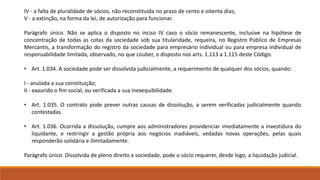 IV - a falta de pluralidade de sócios, não reconstituída no prazo de cento e oitenta dias; 
V - a extinção, na forma da lei, de autorização para funcionar. 
Parágrafo único. Não se aplica o disposto no inciso IV caso o sócio remanescente, inclusive na hipótese de 
concentração de todas as cotas da sociedade sob sua titularidade, requeira, no Registro Público de Empresas 
Mercantis, a transformação do registro da sociedade para empresário individual ou para empresa individual de 
responsabilidade limitada, observado, no que couber, o disposto nos arts. 1.113 a 1.115 deste Código. 
• Art. 1.034. A sociedade pode ser dissolvida judicialmente, a requerimento de qualquer dos sócios, quando: 
I - anulada a sua constituição; 
II - exaurido o fim social, ou verificada a sua inexequibilidade. 
• Art. 1.035. O contrato pode prever outras causas de dissolução, a serem verificadas judicialmente quando 
contestadas. 
• Art. 1.036. Ocorrida a dissolução, cumpre aos administradores providenciar imediatamente a investidura do 
liquidante, e restringir a gestão própria aos negócios inadiáveis, vedadas novas operações, pelas quais 
responderão solidária e ilimitadamente. 
Parágrafo único. Dissolvida de pleno direito a sociedade, pode o sócio requerer, desde logo, a liquidação judicial. 
 