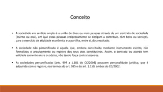 Conceito 
• A sociedade em sentido amplo é a união de duas ou mais pessoas através de um contrato de sociedade 
(escrito ou oral), em que estas pessoas reciprocamente se obrigam a contribuir, com bens ou serviços, 
para o exercício de atividade econômica e a partilha, entre si, dos resultado. 
• A sociedade não personificada é aquela que, embora constituída mediante instrumento escrito, não 
formalizou o arquivamento ou registro dos seus atos constitutivos. Assim, o contrato ou acordo tem 
validade somente entre os sócios, não tendo força contra terceiros. 
• As sociedades personificadas (arts. 997 a 1.101 do CC/2002) possuem personalidade jurídica, que é 
adquirida com o registro, nos termos do art. 985 e do art. 1.150, ambos do CC/2002. 
 