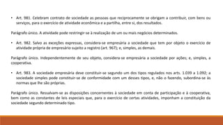 • Art. 981. Celebram contrato de sociedade as pessoas que reciprocamente se obrigam a contribuir, com bens ou 
serviços, para o exercício de atividade econômica e a partilha, entre si, dos resultados. 
Parágrafo único. A atividade pode restringir-se à realização de um ou mais negócios determinados. 
• Art. 982. Salvo as exceções expressas, considera-se empresária a sociedade que tem por objeto o exercício de 
atividade própria de empresário sujeito a registro (art. 967); e, simples, as demais. 
Parágrafo único. Independentemente de seu objeto, considera-se empresária a sociedade por ações; e, simples, a 
cooperativa. 
• Art. 983. A sociedade empresária deve constituir-se segundo um dos tipos regulados nos arts. 1.039 a 1.092; a 
sociedade simples pode constituir-se de conformidade com um desses tipos, e, não o fazendo, subordina-se às 
normas que lhe são próprias. 
Parágrafo único. Ressalvam-se as disposições concernentes à sociedade em conta de participação e à cooperativa, 
bem como as constantes de leis especiais que, para o exercício de certas atividades, imponham a constituição da 
sociedade segundo determinado tipo. 
 