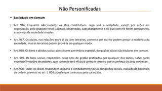 Não Personificadas 
 Sociedade em comum 
• Art. 986. Enquanto não inscritos os atos constitutivos, reger-se-á a sociedade, exceto por ações em 
organização, pelo disposto neste Capítulo, observadas, subsidiariamente e no que com ele forem compatíveis, 
as normas da sociedade simples. 
• Art. 987. Os sócios, nas relações entre si ou com terceiros, somente por escrito podem provar a existência da 
sociedade, mas os terceiros podem prová-la de qualquer modo. 
• Art. 988. Os bens e dívidas sociais constituem patrimônio especial, do qual os sócios são titulares em comum. 
• Art. 989. Os bens sociais respondem pelos atos de gestão praticados por qualquer dos sócios, salvo pacto 
expresso limitativo de poderes, que somente terá eficácia contra o terceiro que o conheça ou deva conhecer. 
• Art. 990. Todos os sócios respondem solidária e ilimitadamente pelas obrigações sociais, excluído do benefício 
de ordem, previsto no art. 1.024, aquele que contratou pela sociedade. 
 