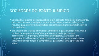 SOCIEDADE DO PONTO JURIDICO
• Sociedade, do ponto de vista jurídico, é um contrato feito de comum acordo,
pelo qual pessoas se obrigam, uma com as outras, a reunir esforços ou
recursos para exercer uma atividade econômica comum e partilhar entre si
os resultados.
• Elas podem ser criadas em diversos ambientes e para diversos fins, mas é
na área de empresas e negócios que vemos a maior porte delas
acontecendo, isto porque, em termos de negócios, as pessoas tem
competências diferentes e quando duas ou mais se unem, elas estão na
verdade reunindo forças e competências para tornar uma operação mais
viável.
 