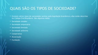 QUAIS SÃO OS TIPOS DE SOCIEDADE?
• Existem vários tipos de sociedades aceitas pela legislação brasileira e, elas estão descritas
no Código Civil Brasileiro. São algumas delas:
• Sociedade simples
• Sociedade empresária
• Sociedade limitada
• Sociedade anônima
• Cooperativa
• Associação
• Fundação.
 