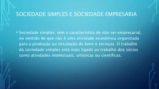 SOCIEDADE SIMPLES E SOCIEDADE EMPRESÁRIA
• Sociedade simples: tem a característica de não ser empresarial,
no sentido de que não é uma atividade econômica organizada
para a produção ou circulação de bens e serviços. O trabalho
da sociedade simples está mais ligado ao trabalho dos sócios
como atividades intelectuais, artísticas ou científicas.
 