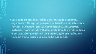 • Sociedade empresária: realiza uma “atividade econômica
organizada”. Ela agrupa pessoas que trabalham em diferentes
funções, utilizando recursos como máquinas, instalações,
materiais, processos de trabalho. neste tipo de estrutura, bens
e pessoas são reunidos em uma organização que realiza um
trabalho muito maior que o trabalho dos sócios.
 