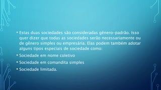 • Estas duas sociedades são consideradas gênero-padrão. Isso
quer dizer que todas as sociedades serão necessariamente ou
de gênero simples ou empresária. Elas podem também adotar
alguns tipos especiais de sociedade como:
• Sociedade em nome coletivo
• Sociedade em comandita simples
• Sociedade limitada.
 