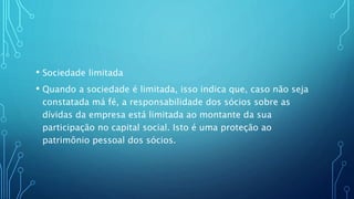 • Sociedade limitada
• Quando a sociedade é limitada, isso indica que, caso não seja
constatada má fé, a responsabilidade dos sócios sobre as
dívidas da empresa está limitada ao montante da sua
participação no capital social. Isto é uma proteção ao
patrimônio pessoal dos sócios.
 
