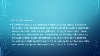 • Sociedade anônima
• É um tipo especial de sociedade empresária cujo capital é dividido
em ações. A responsabilidade dos proprietários das ações, chamados
acionistas, está restrita á integralização das ações que subscrevem,
ou seja, elas não podem ser demandadas por dívidas, salvo em caso
de fraude comprovada judicialmente. O único risco que o acionista
de uma sociedade anônima corre é o de suas ações perderem o valor,
no caso de a empresa atravessar uma crise ou ir a falência.
 