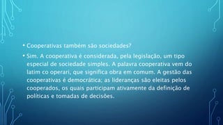 • Cooperativas também são sociedades?
• Sim. A cooperativa é considerada, pela legislação, um tipo
especial de sociedade simples. A palavra cooperativa vem do
latim co operari, que significa obra em comum. A gestão das
cooperativas é democrática; as lideranças são eleitas pelos
cooperados, os quais participam ativamente da definição de
políticas e tomadas de decisões.
 