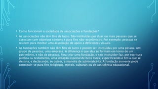 • Como funcionam a sociedade de associações e fundações?
• As associações não têm fins de lucro. São instituídas por duas ou mais pessoas que se
associam com objetivos comuns e para fins não-econômicos. Por exemplo: pessoas se
reúnem para montar uma associação de apoio a deficientes visuais.
• As fundações também não têm fins de lucro e podem ser instituídas por uma pessoa, um
grupo de pessoas, uma empresa. A diferença é que elas se formam em torno de um
patrimônio, e não de pessoas. Para criar uma fundação, o seu instituidor faz, por escritura
pública ou testamento, uma dotação especial de bens livres, especificando o fim a que se
destina, e declarando, se quiser, a maneira de administrá-la. A fundação somente pode
constituir-se para fins religiosos, morais, culturais ou de assistência educacional.
 