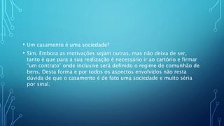 • Um casamento é uma sociedade?
• Sim. Embora as motivações sejam outras, mas não deixa de ser,
tanto é que para a sua realização é necessário ir ao cartório e firmar
“um contrato” onde inclusive será definido o regime de comunhão de
bens. Desta forma e por todos os aspectos envolvidos não resta
dúvida de que o casamento é de fato uma sociedade e muito séria
por sinal.
 