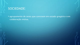 SOCIEDADE:
• agrupamento de seres que convivem em estado gregário e em
colaboração mútua.
 