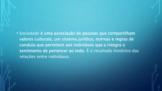 • Sociedade é uma associação de pessoas que compartilham
valores culturais, um sistema jurídico, normas e regras de
conduta que permitem aos indivíduos que a integra o
sentimento de pertencer ao todo. É o resultado histórico das
relações entre indivíduos.
 