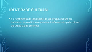 IDENTIDADE CULTURAL.
• é o sentimento de identidade de um grupo, cultura ou
indivíduo, na medida em que este é influenciado pela cultura
do grupo a que pertença.
 
