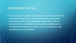 ORGANISMO SOCIAL.
• Nosso corpo é formado por órgãos e cada um desempenha
uma função específica, da mesma maneira a sociedade,
teorizada por ele como organismo social. Deriva desse
entendimento o conceito de solidariedade social que é a
complementariedade de funções entre os indivíduos que
compõem uma coletividade.
 
