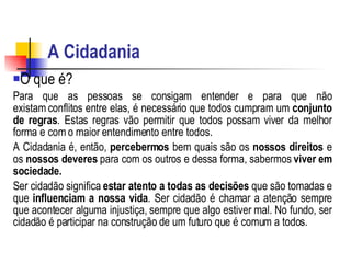 A Cidadania   O que é? Para que as pessoas se consigam entender e para que não existam conflitos entre elas, é necessário que todos cumpram um  conjunto de regras . Estas regras vão permitir que todos possam viver da melhor forma e com o maior entendimento entre todos.    A Cidadania é, então,  percebermos  bem quais são os  nossos direitos  e os  nossos deveres  para com os outros e dessa forma, sabermos  viver em sociedade. Ser cidadão significa  estar atento a todas as decisões  que são tomadas e que  influenciam a nossa vida . Ser cidadão é chamar a atenção sempre que acontecer alguma injustiça, sempre que algo estiver mal. No fundo, ser cidadão é participar na construção de um futuro que é comum a todos. 