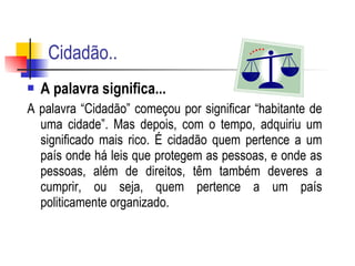 Cidadão.. A palavra significa...  A palavra “Cidadão” começou por significar “habitante de uma cidade”. Mas depois, com o tempo, adquiriu um significado mais rico. É cidadão quem pertence a um país onde há leis que protegem as pessoas, e onde as pessoas, além de direitos, têm também deveres a cumprir, ou seja, quem pertence a um país politicamente organizado.  