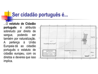 Ser cidadão português é... ...O  estatuto de Cidadão português  é atribuído sobretudo por direito de sangue, podendo ser também por naturalização. A pertença à União Europeia dá ao cidadão português o estatuto de cidadão europeu, com os direitos e deveres que isso implica.   