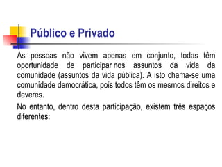 Público e Privado As pessoas não vivem apenas em conjunto, todas têm oportunidade de participar nos assuntos da vida da comunidade (assuntos da vida pública). A isto chama-se uma comunidade democrática, pois todos têm os mesmos direitos e deveres.  No entanto, dentro desta participação, existem três espaços diferentes: 
