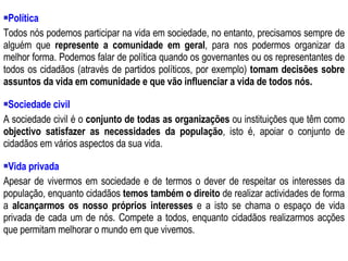 Política Todos nós podemos participar na vida em sociedade, no entanto, precisamos sempre de alguém que  represente a comunidade em geral , para nos podermos organizar da melhor forma. Podemos falar de política quando os governantes ou os representantes de todos os cidadãos (através de partidos políticos, por exemplo)  tomam decisões sobre assuntos da vida em comunidade e que vão influenciar a vida de todos nós.  Sociedade civil A sociedade civil é o  conjunto de todas as organizações  ou instituições que têm como  objectivo   satisfazer as necessidades da população , isto é, apoiar o conjunto de cidadãos em vários aspectos da sua vida. Vida privada Apesar de vivermos em sociedade e de termos o dever de respeitar os interesses da população, enquanto cidadãos  temos também o direito  de realizar actividades de forma a  alcançarmos os nosso próprios interesses  e a isto se chama o espaço de vida privada de cada um de nós. Compete a todos, enquanto cidadãos realizarmos acções que permitam melhorar o mundo em que vivemos. 