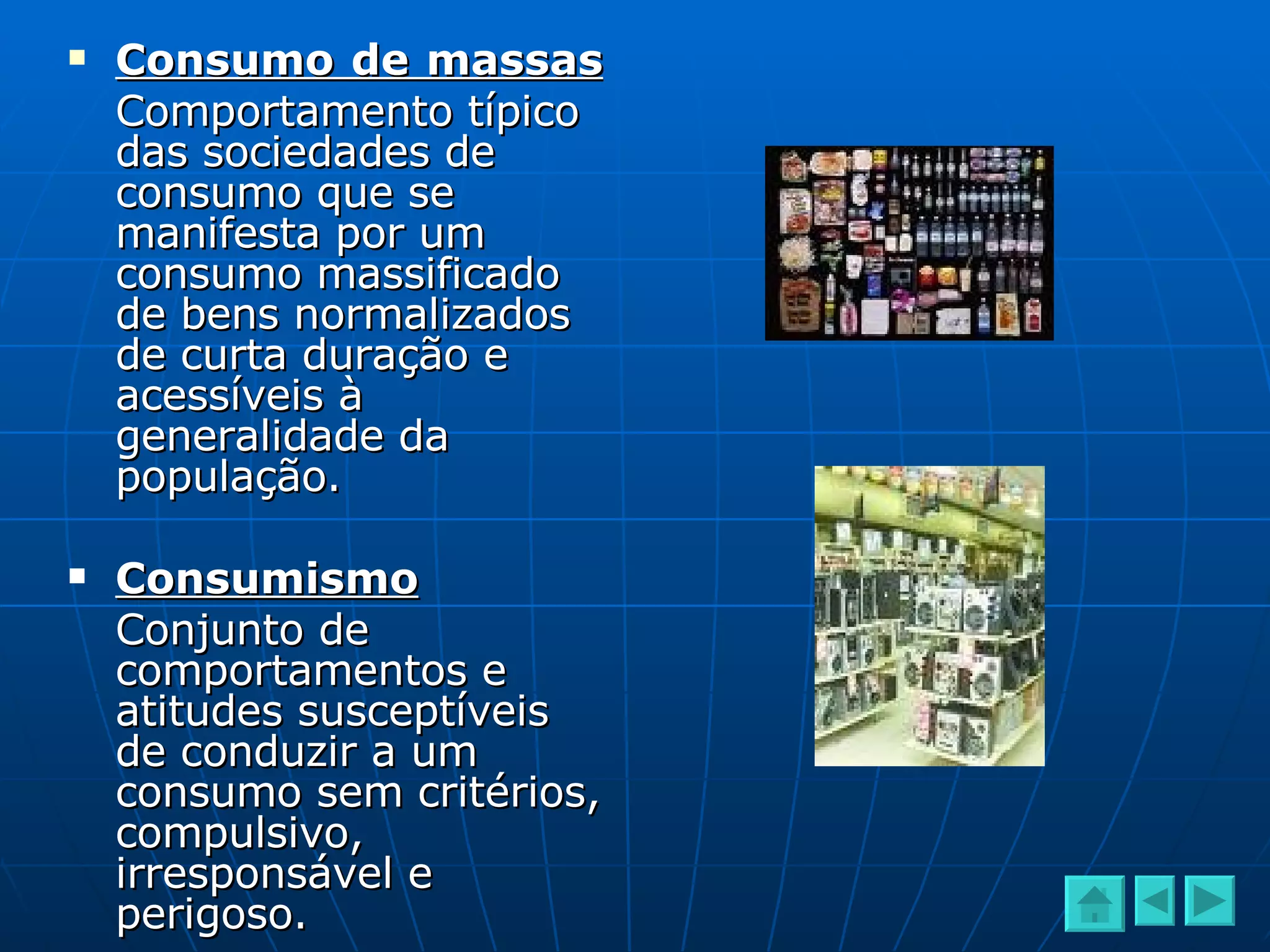 Consumo de massas   Comportamento típico das sociedades de consumo que se manifesta por um consumo massificado de bens normalizados de curta duração e acessíveis à generalidade da população. Consumismo Conjunto de comportamentos e atitudes susceptíveis de conduzir a um consumo sem critérios, compulsivo, irresponsável e perigoso. 