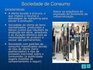 Sociedade de Consumo Características: A oferta excede a procura, o que implica o recurso a estratégias de marketing para escoar a produção; Sociedade de oferta de bens normalizados, produzidos a baixos custos que resultam da produção em série, atractivos e de duração efémera pois as necessidades de produzir e escoar são permanentes; Sociedade com padrões de consumo massificados devido ao tipo de oferta (bens padronizados) e tipo de pressões exercidas sobre o consumidor (a publicidade sugere modelos de comportamento a seguir) Nasce na sequência da expansão do fenómeno da industrialização. 