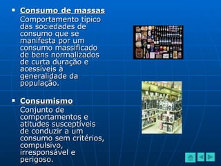 Consumo de massas   Comportamento típico das sociedades de consumo que se manifesta por um consumo massificado de bens normalizados de curta duração e acessíveis à generalidade da população. Consumismo Conjunto de comportamentos e atitudes susceptíveis de conduzir a um consumo sem critérios, compulsivo, irresponsável e perigoso. 