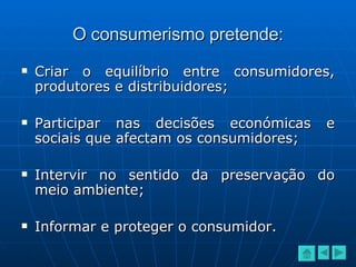 O consumerismo pretende: Criar o equilíbrio entre consumidores, produtores e distribuidores; Participar nas decisões económicas e sociais que afectam os consumidores; Intervir no sentido da preservação do meio ambiente; Informar e proteger o consumidor. 