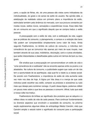 25
carro, a opção de férias, etc. de uma pessoa são vistos como indicadores da
individualidade, do gosto e do senso de estilo do usuário. Na opinião dele, a
estetização da realidade coloca em primeiro plano a importância do estilo,
estimulada também pela dinâmica do mercado, com sua procura constante por
modas novas, estilos novos, sensações e experiências novas. Essa idéia fala
de um consumo em que o significado daquilo que se compra traduz o estilo
pessoal.
A preocupação com o estilo de vida, com a estilização da vida, sugere
que as práticas de consumo, o planejamento, a compra e a exibição dos bens
não podem ser compreendidos simplesmente como valor de troca. Ainda
segundo Featherstone, no âmbito da cultura de consumo, o indivíduo tem
consciência de que se comunica não apenas por meio de suas roupas, mas
também através de sua casa, mobiliários, decoração, carro e outras atividades,
que serão interpretadas e classificadas pelos outros em termos de bom ou mau
gosto.
Ele sinaliza que a preocupação em convencionalizar um estilo de vida e
“uma consciência de si estilizada” não se encontra apenas entre os jovens e os
abastados. Na cultura de consumo, a publicidade sugere que cada um de nós
tem a oportunidade de se aperfeiçoar, seja qual for a idade ou a classe social.
De acordo com Featherstone, a importância do estilo de vida aumenta cada
vez mais nos dias de hoje. A lógica por trás disso é a crença de que cada
indivíduo pode escolher seu estilo, comprar os produtos e acessórios ou tudo
mais que deseje para combinar consigo. A partir dessa lógica, podemos refletir
um pouco mais sobre o que leva as pessoas a consumir. Afinal, tudo que está
a nossa volta nos traduz.
Featherstone dá ênfase ao significado dos produtos que se adquire e o
reflexo disso no estilo de vida de cada pessoa. Para continuar fundamentando
os diversos aspectos que envolvem a sociedade de consumo, na próxima
seção exploraremos algumas idéias do antropólogo Néstor Canclini, visto que
Canclini amplia o estudo sobre o significado do consumo para a participação
social.
PUC-Rio-CertificaçãoDigitalNº0610334/CA
 